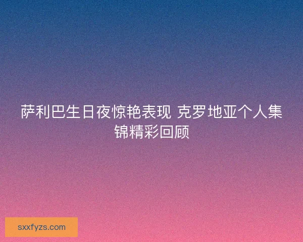 萨利巴生日夜惊艳表现 克罗地亚个人集锦精彩回顾