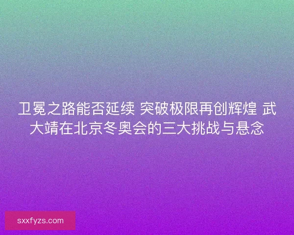 卫冕之路能否延续 突破极限再创辉煌 武大靖在北京冬奥会的三大挑战与悬念