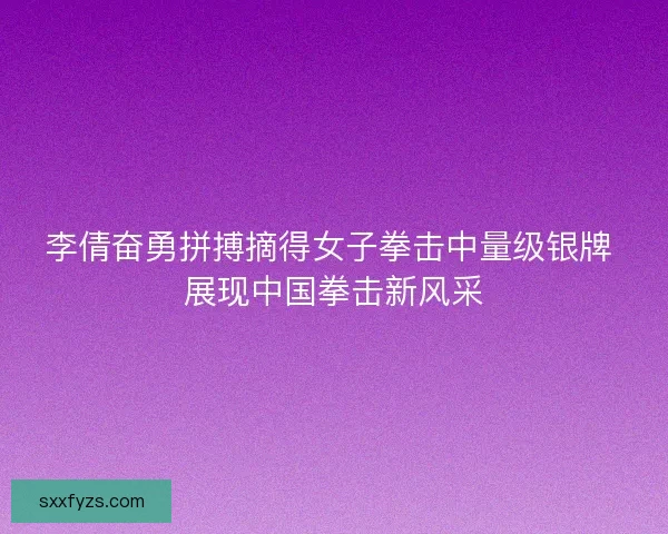 李倩奋勇拼搏摘得女子拳击中量级银牌 展现中国拳击新风采