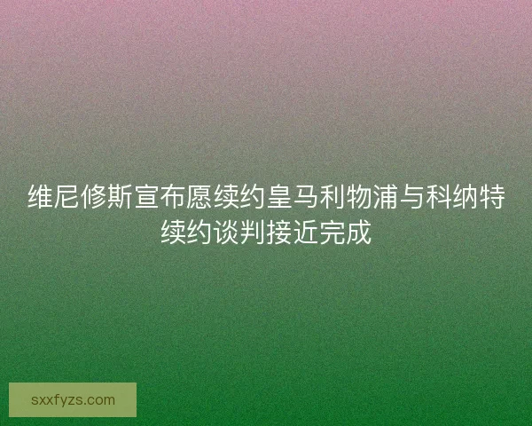 维尼修斯宣布愿续约皇马利物浦与科纳特续约谈判接近完成