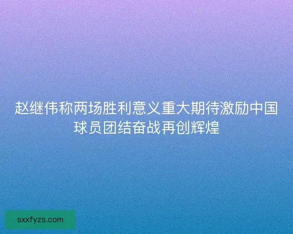 赵继伟称两场胜利意义重大期待激励中国球员团结奋战再创辉煌