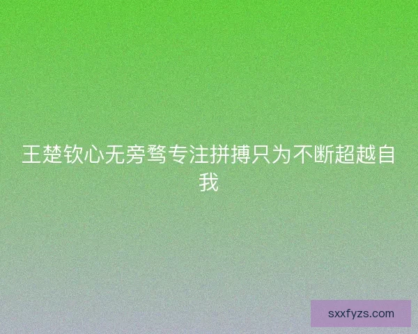 王楚钦心无旁骛专注拼搏只为不断超越自我