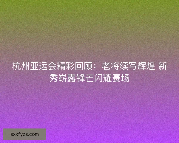 杭州亚运会精彩回顾：老将续写辉煌 新秀崭露锋芒闪耀赛场