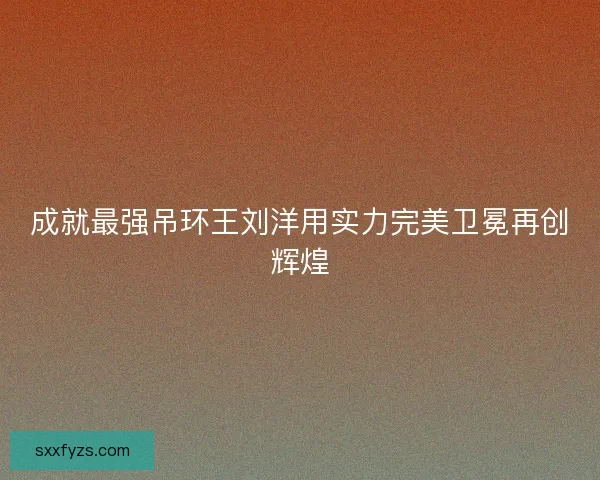 成就最强吊环王刘洋用实力完美卫冕再创辉煌